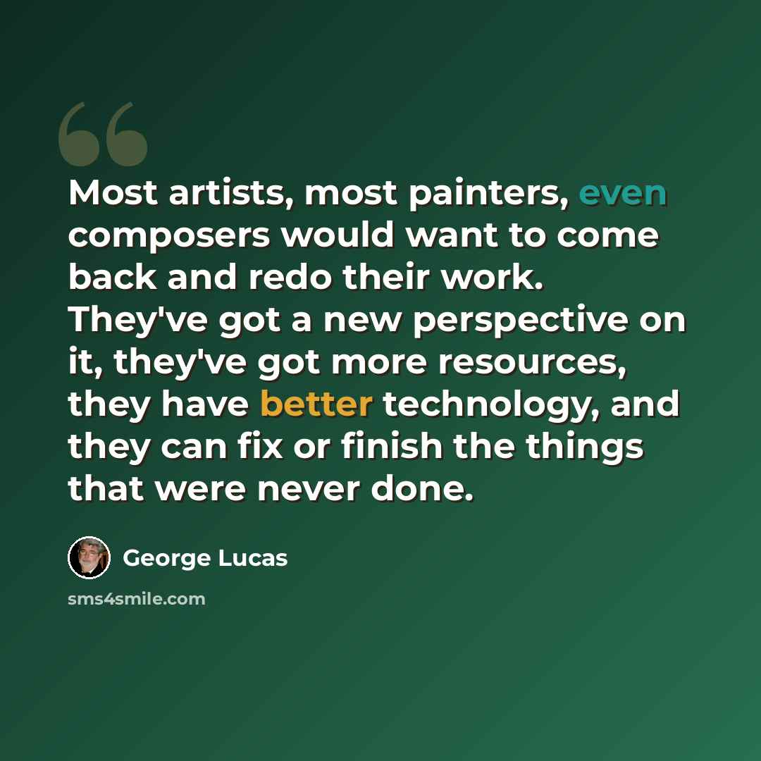 “Most artists, most painters, even composers would want to come back and redo their work. They've got a new perspective on it, they've got more resources, they have better technology, and they can fix or finish the things that were never done.” quote by George Lucas