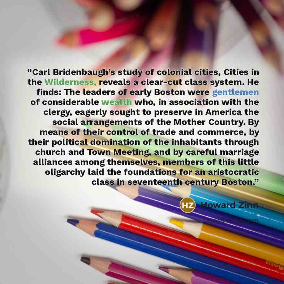 “Carl Bridenbaugh’s study of colonial cities, Cities in the Wilderness, reveals a clear-cut class system. He finds: The leaders of early Boston were gentlemen of considerable wealth who, in association with the clergy, eagerly sought to preserve in America the social arrangements of the Mother…” quote by Howard Zinn