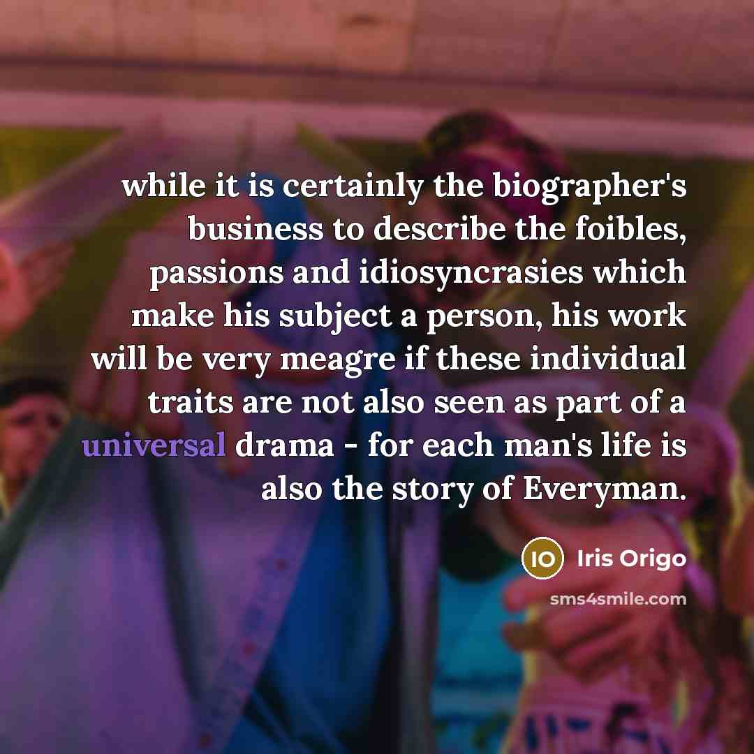 “while it is certainly the biographer's business to describe the foibles, passions and idiosyncrasies which make his subject a person, his work will be very meagre if these individual traits are not also seen as part of a universal drama - for each man's life is also the story of Everyman.” quote by Iris Origo
