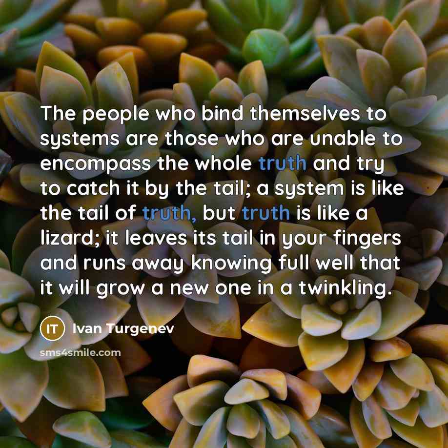 “The people who bind themselves to systems are those who are unable to encompass the whole truth and try to catch it by the tail; a system is like the tail of truth, but truth is like a lizard; it leaves its tail in your fingers and runs away knowing full well that it will grow a new one in a…” quote by Ivan Turgenev