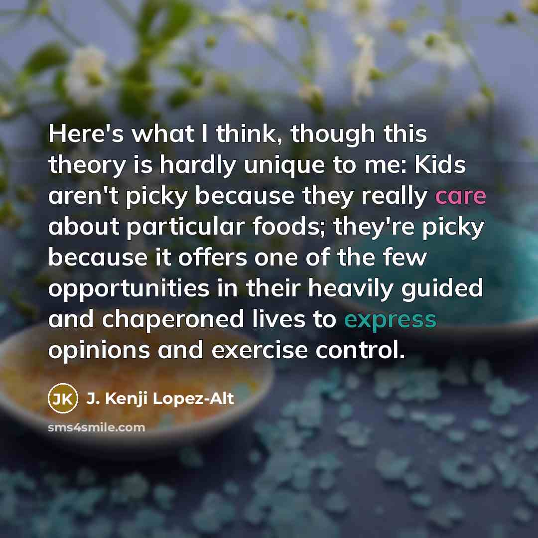 “Here's what I think, though this theory is hardly unique to me: Kids aren't picky because they really care about particular foods; they're picky because it offers one of the few opportunities in their heavily guided and chaperoned lives to express opinions and exercise control.” quote by J. Kenji Lopez-Alt