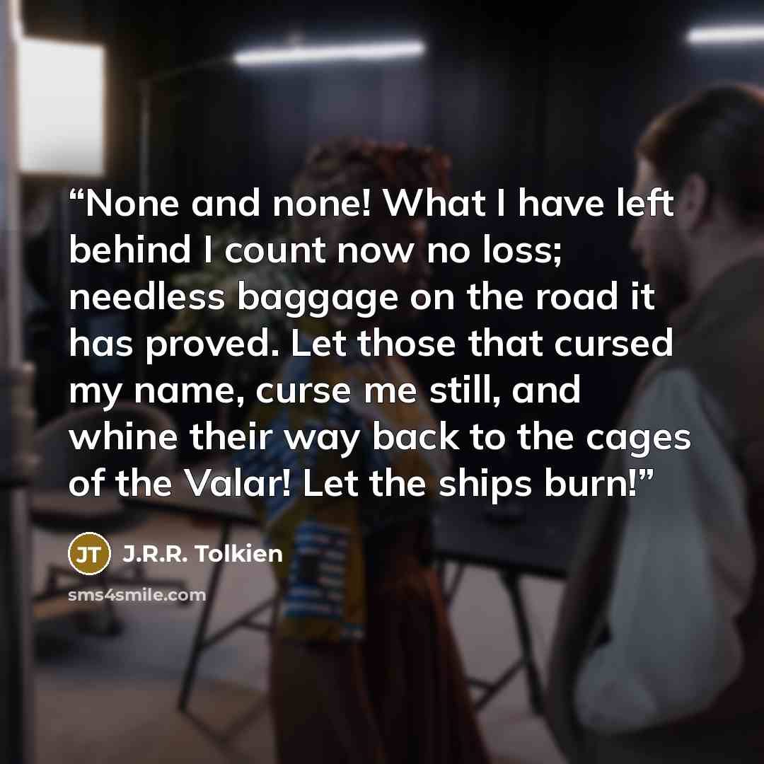 “None and none! What I have left behind I count now no loss; needless baggage on the road it has proved. Let those that cursed my name, curse me still, and whine their way back to the cages of the Valar! Let the ships burn!” quote by J.R.R. Tolkien