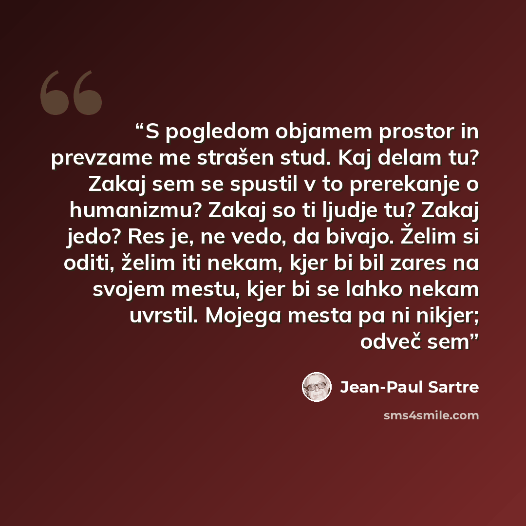 “S pogledom objamem prostor in prevzame me strašen stud. Kaj delam tu? Zakaj sem se spustil v to prerekanje o humanizmu? Zakaj so ti ljudje tu? Zakaj jedo? Res je, ne vedo, da bivajo. Želim si oditi, želim iti nekam, kjer bi bil zares na svojem mestu, kjer bi se lahko nekam uvrstil. Mojega mesta pa…” quote by Jean-Paul Sartre