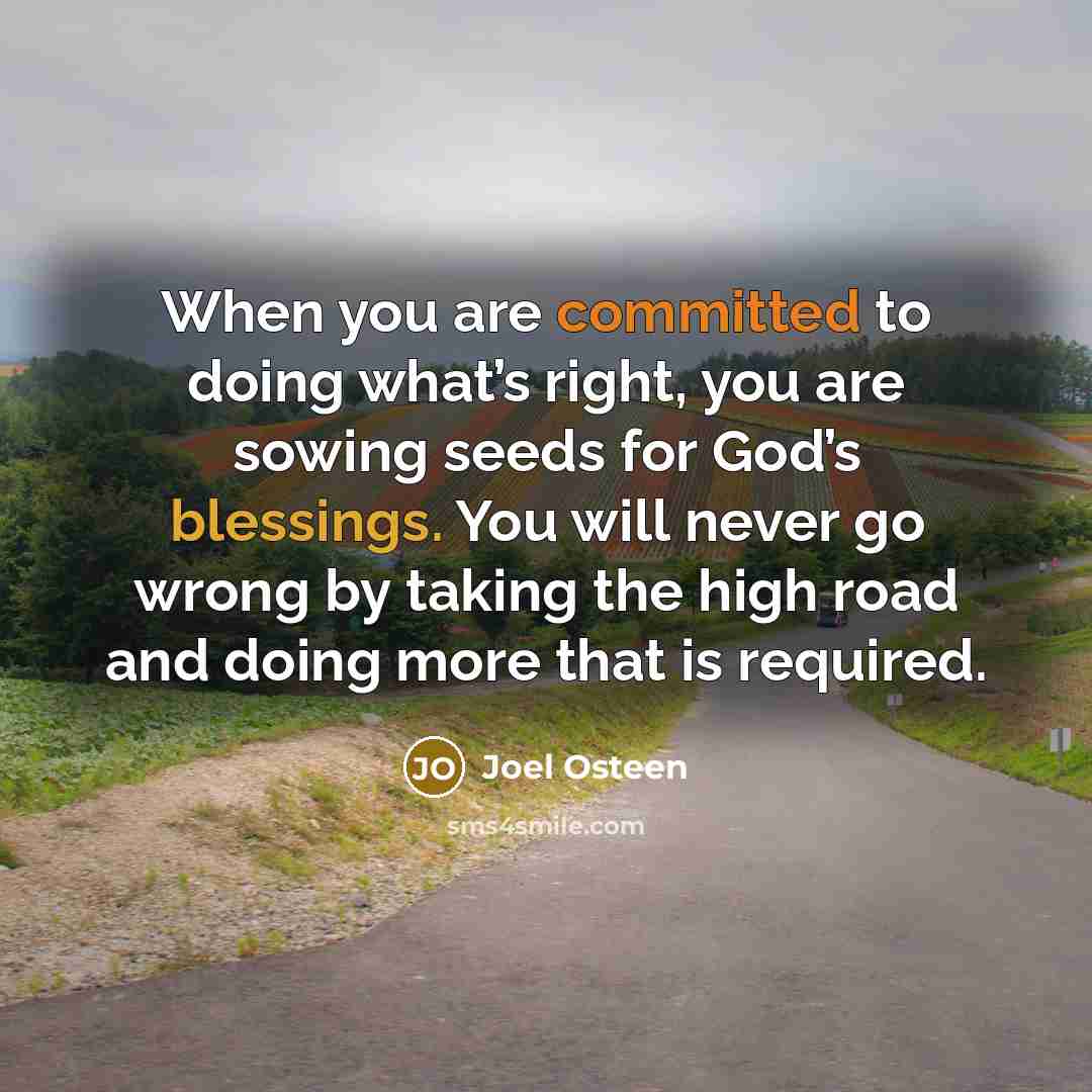 “When you are committed to doing what’s right, you are sowing seeds for God’s blessings. You will never go wrong by taking the high road and doing more that is required.” quote by Joel Osteen