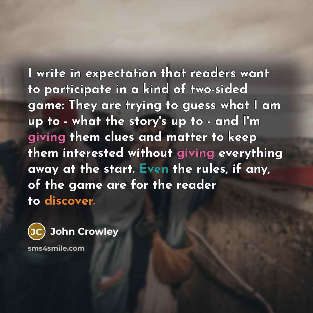 “I write in expectation that readers want to participate in a kind of two-sided game: They are trying to guess what I am up to - what the story's up to - and I'm giving them clues and matter to keep them interested without giving everything away at the start. Even the rules, if any, of the game are…” quote by John Crowley