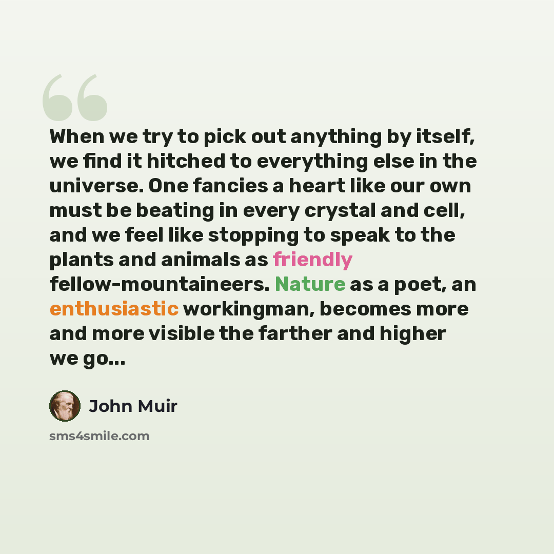 “When we try to pick out anything by itself, we find it hitched to everything else in the universe. One fancies a heart like our own must be beating in every crystal and cell, and we feel like stopping to speak to the plants and animals as friendly fellow-mountaineers. Nature as a poet, an…” quote by John Muir