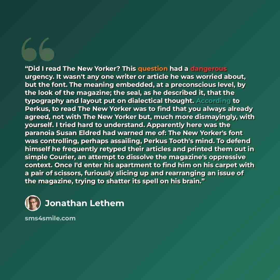 “Did I read The New Yorker? This question had a dangerous urgency. It wasn't any one writer or article he was worried about, but the font. The meaning embedded, at a preconscious level, by the look of the magazine; the seal, as he described it, that the typography and layout put on dialectical…” quote by Jonathan Lethem