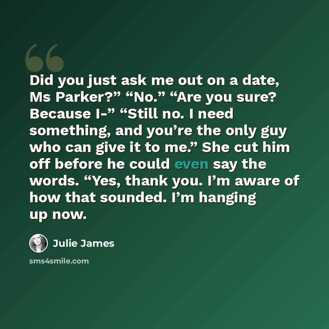 “Did you just ask me out on a date, Ms Parker?” “No.” “Are you sure? Because I-” “Still no. I need something, and you’re the only guy who can give it to me.” She cut him off before he could even say the words. “Yes, thank you. I’m aware of how that sounded. I’m hanging up now.” quote by Julie James