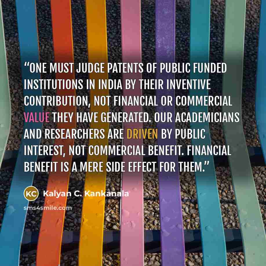 “One must Judge Patents of Public Funded Institutions in India by their Inventive Contribution, not financial or commercial value they have generated. Our academicians and researchers are driven by public interest, not commercial benefit. Financial benefit is a mere side effect for them.” quote by Kalyan C. Kankanala