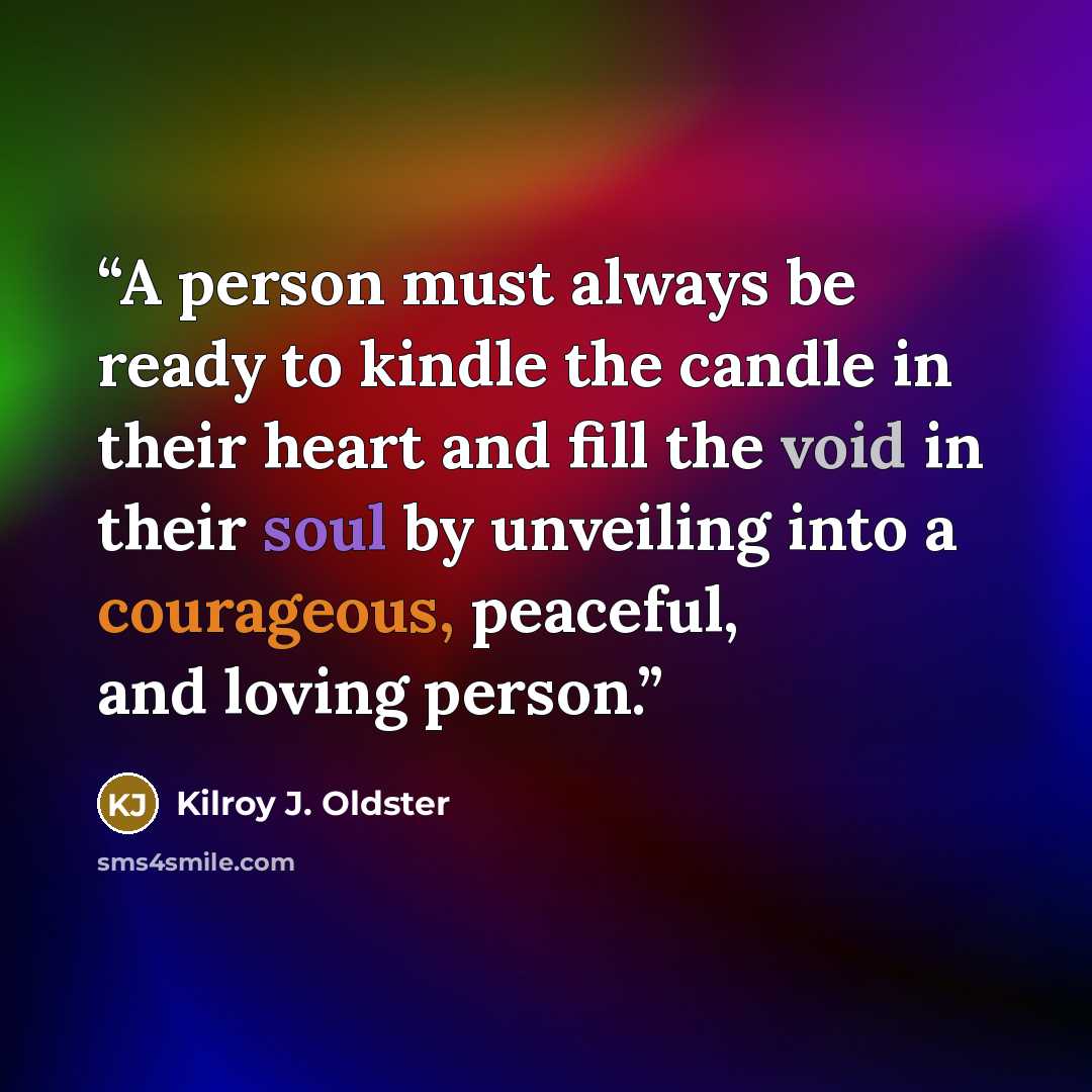 “A person must always be ready to kindle the candle in their heart and fill the void in their soul by unveiling into a courageous, peaceful, and loving person.” quote by Kilroy J. Oldster