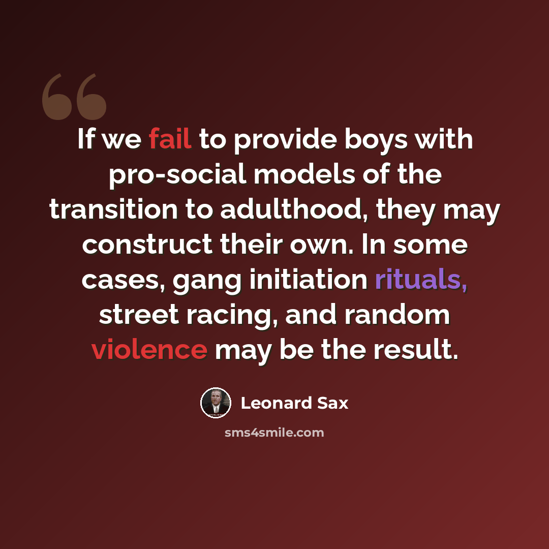 “If we fail to provide boys with pro-social models of the transition to adulthood, they may construct their own. In some cases, gang initiation rituals, street racing, and random violence may be the result.” quote by Leonard Sax