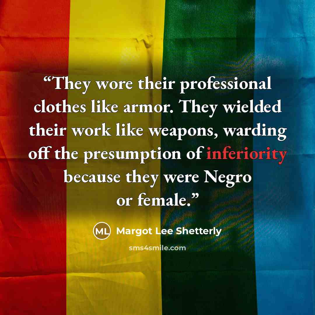 “They wore their professional clothes like armor. They wielded their work like weapons, warding off the presumption of inferiority because they were Negro or female.” quote by Margot Lee Shetterly