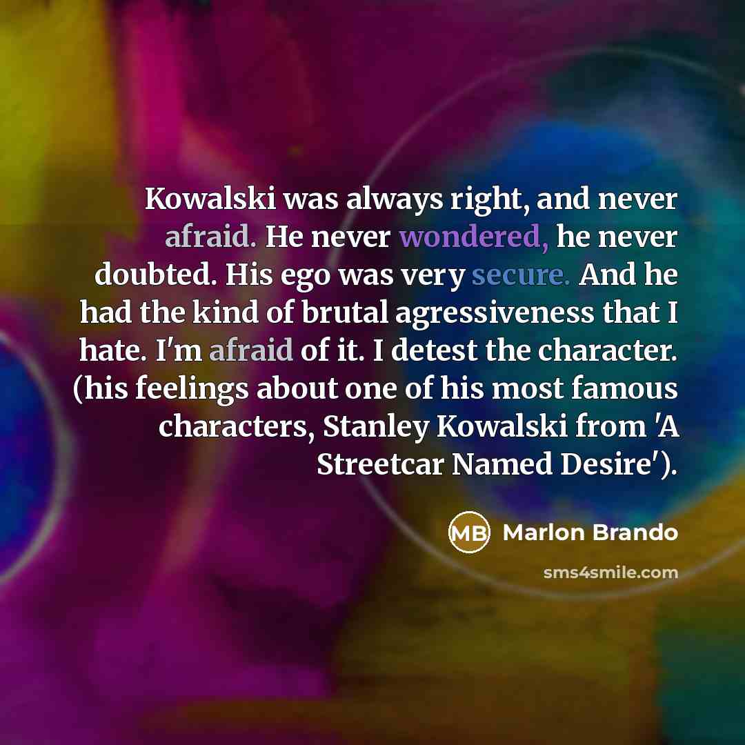 “Kowalski was always right, and never afraid. He never wondered, he never doubted. His ego was very secure. And he had the kind of brutal agressiveness that I hate. I'm afraid of it. I detest the character. (his feelings about one of his most famous characters, Stanley Kowalski from 'A Streetcar…” quote by Marlon Brando