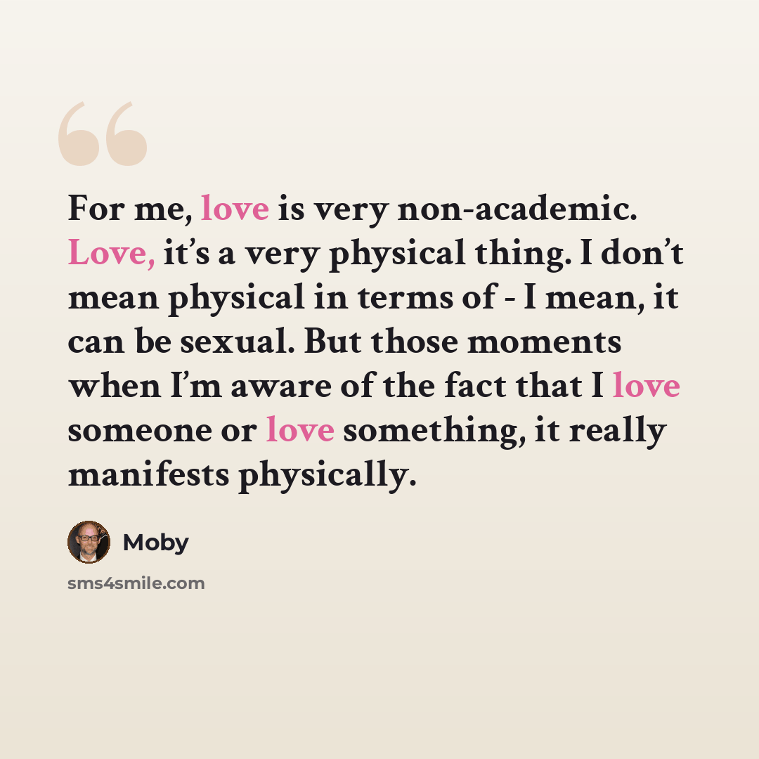 “For me, love is very non-academic. Love, it’s a very physical thing. I don’t mean physical in terms of - I mean, it can be sexual. But those moments when I’m aware of the fact that I love someone or love something, it really manifests physically.” quote by Moby
