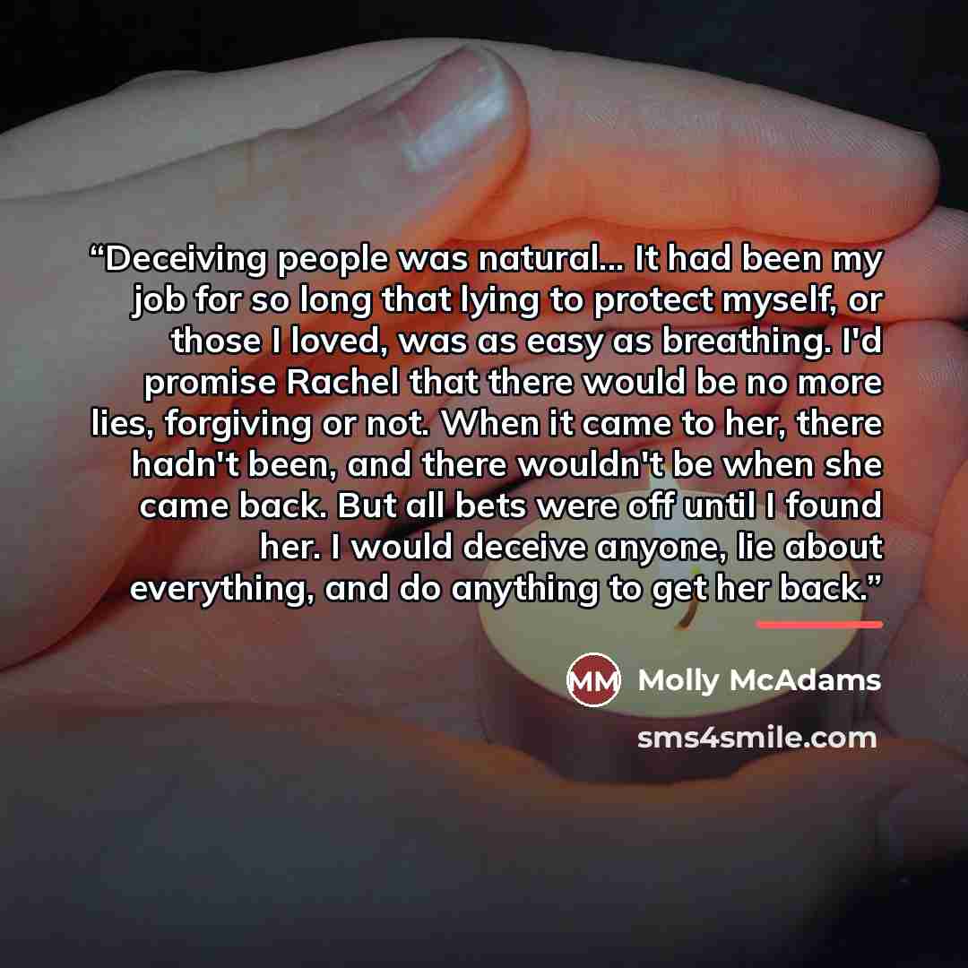 “Deceiving people was natural... It had been my job for so long that lying to protect myself, or those I loved, was as easy as breathing. I'd promise Rachel that there would be no more lies, forgiving or not. When it came to her, there hadn't been, and there wouldn't be when she came back. But all…” quote by Molly McAdams