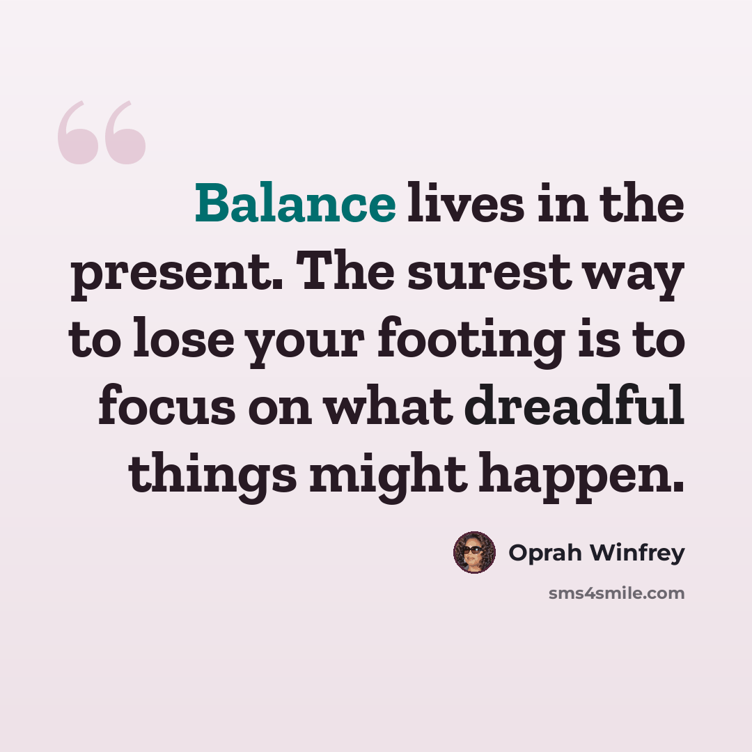 “Balance lives in the present. The surest way to lose your footing is to focus on what dreadful things might happen.” quote by Oprah Winfrey