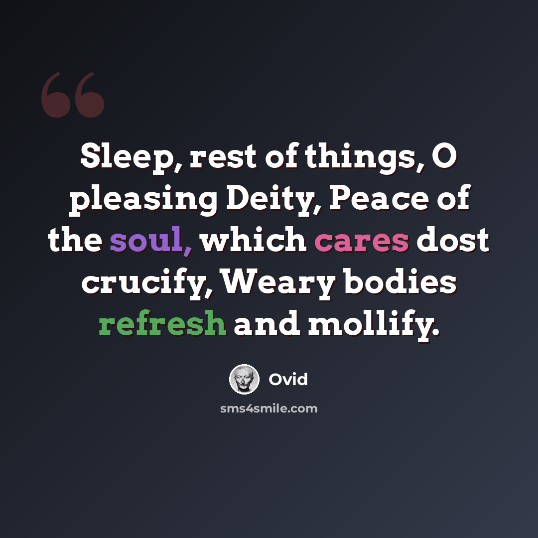“Sleep, rest of things, O pleasing Deity, Peace of the soul, which cares dost crucify, Weary bodies refresh and mollify.” quote by Ovid