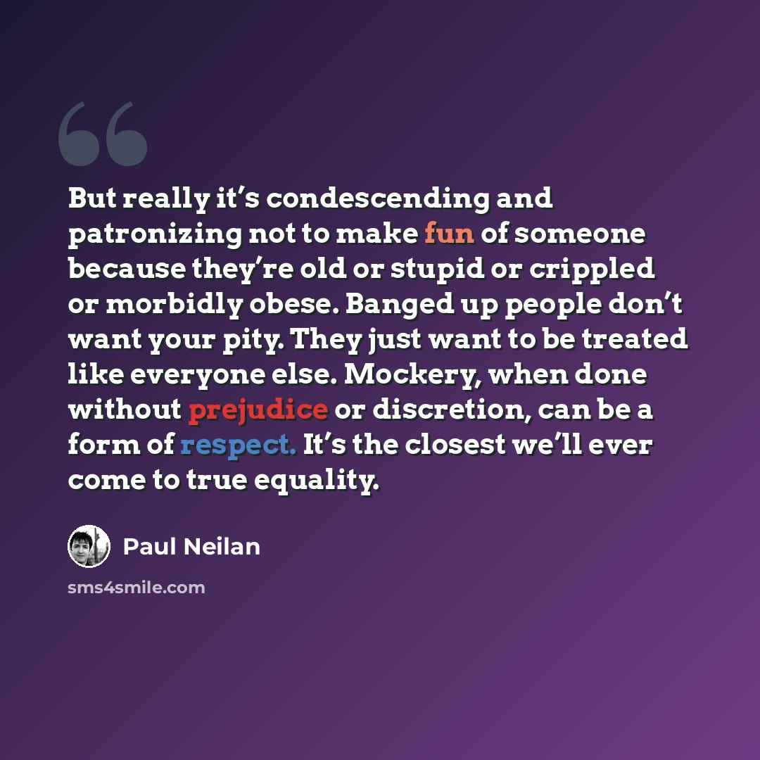 “But really it’s condescending and patronizing not to make fun of someone because they’re old or stupid or crippled or morbidly obese. Banged up people don’t want your pity. They just want to be treated like everyone else. Mockery, when done without prejudice or discretion, can be a form of…” quote by Paul Neilan