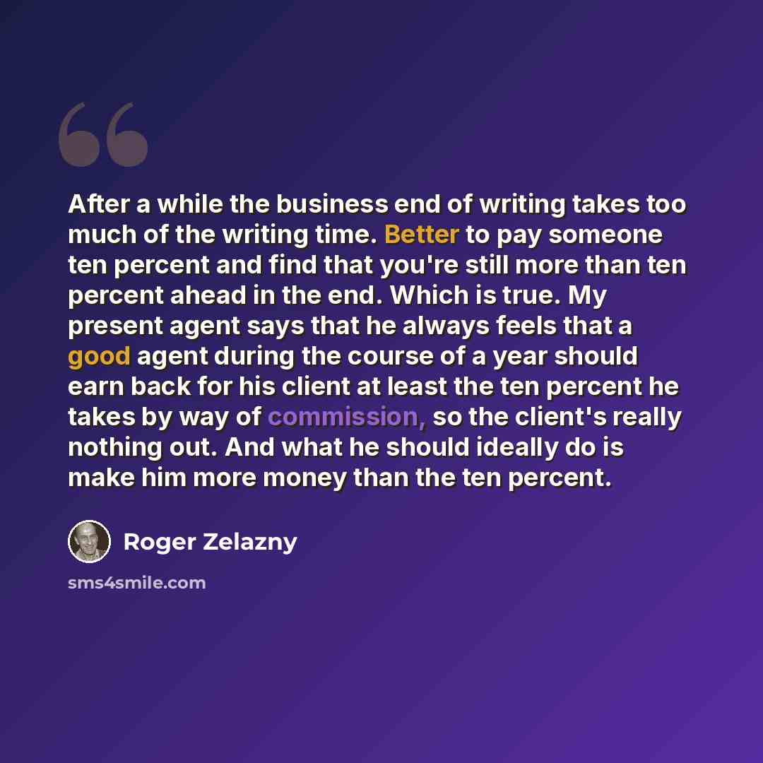 “After a while the business end of writing takes too much of the writing time. Better to pay someone ten percent and find that you're still more than ten percent ahead in the end. Which is true. My present agent says that he always feels that a good agent during the course of a year should earn…” quote by Roger Zelazny