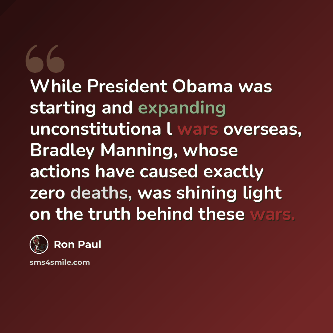 “While President Obama was starting and expanding unconstitutiona l wars overseas, Bradley Manning, whose actions have caused exactly zero deaths, was shining light on the truth behind these wars.” quote by Ron Paul