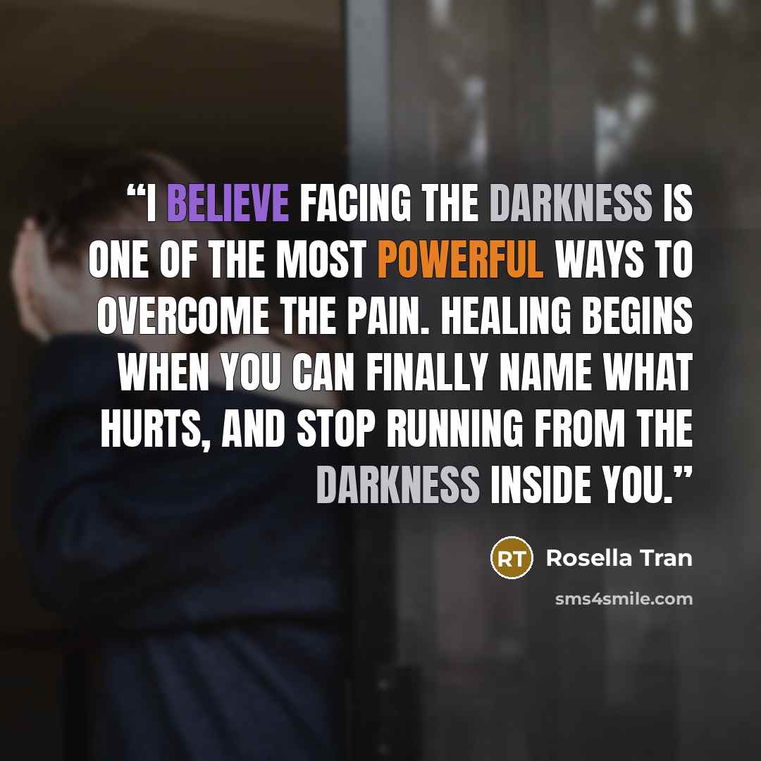 “I believe facing the darkness is one of the most powerful ways to overcome the pain. Healing begins when you can finally name what hurts, and stop running from the darkness inside you.” quote by Rosella Tran