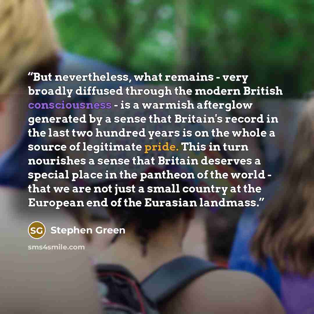 “But nevertheless, what remains - very broadly diffused through the modern British consciousness - is a warmish afterglow generated by a sense that Britain's record in the last two hundred years is on the whole a source of legitimate pride. This in turn nourishes a sense that Britain deserves a…” quote by Stephen Green