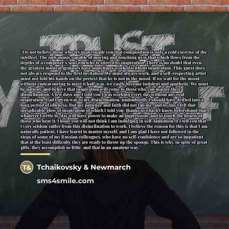 “Do not believe those who try to persuade you that composition is only a cold exercise of the intellect. The only music capable of moving and touching us is that which flows from the depths of a composer’s soul when he is stirred by inspiration. There is no doubt that even the greatest musical…” quote by Tchaikovsky & Newmarch