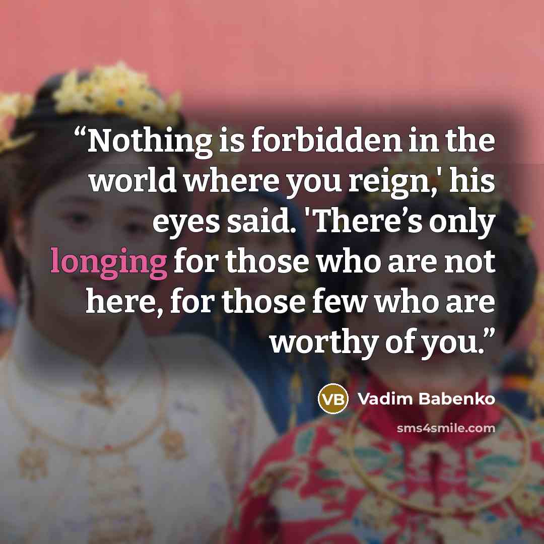 “Nothing is forbidden in the world where you reign,' his eyes said. 'There’s only longing for those who are not here, for those few who are worthy of you.” quote by Vadim Babenko