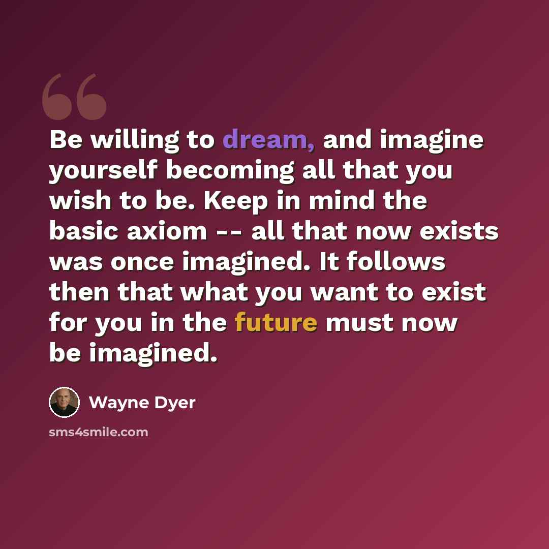 “Be willing to dream, and imagine yourself becoming all that you wish to be. Keep in mind the basic axiom -- all that now exists was once imagined. It follows then that what you want to exist for you in the future must now be imagined.” quote by Wayne Dyer