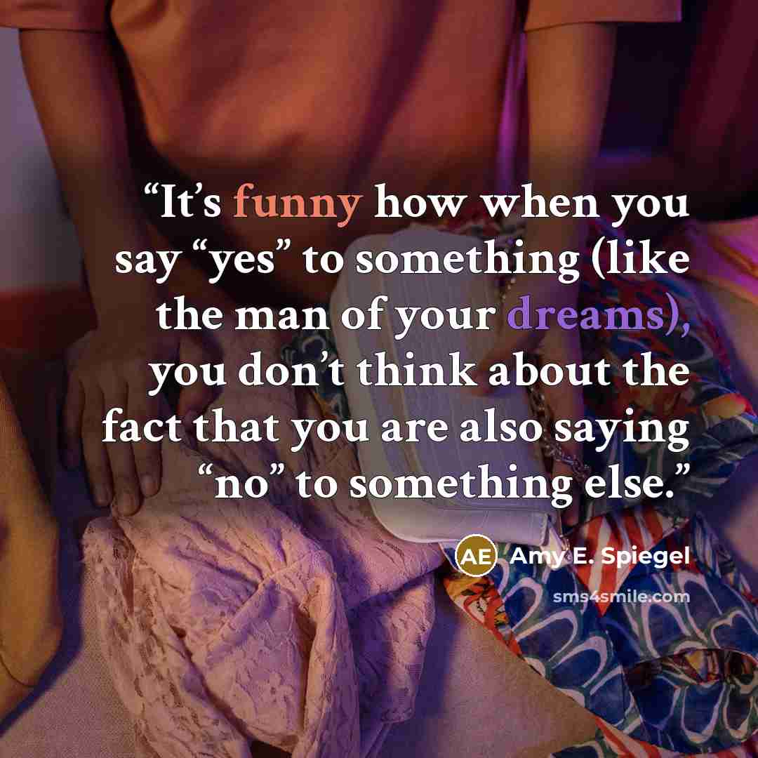 “It’s funny how when you say “yes” to something (like the man of your dreams), you don’t think about the fact that you are also saying “no” to something else.” quote by Amy E. Spiegel