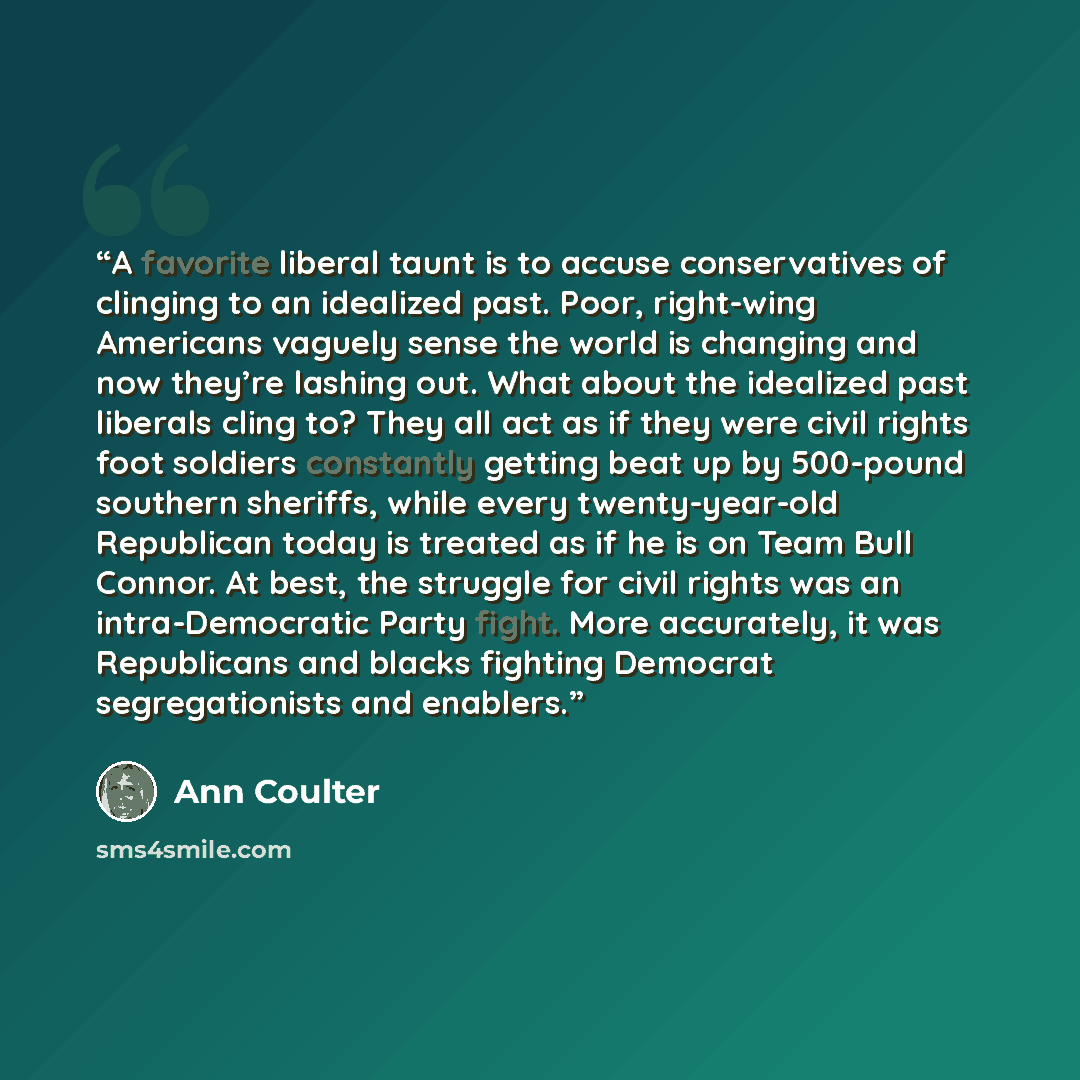 “A favorite liberal taunt is to accuse conservatives of clinging to an idealized past. Poor, right-wing Americans vaguely sense the world is changing and now they’re lashing out. What about the idealized past liberals cling to? They all act as if they were civil rights foot soldiers constantly…” quote by Ann Coulter