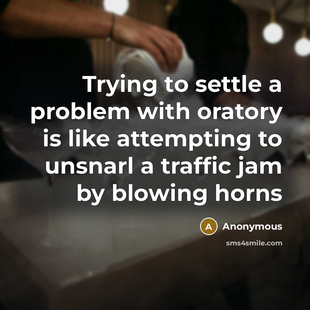 “Trying to settle a problem with oratory is like attempting to unsnarl a traffic jam by blowing horns” quote by Anonymous