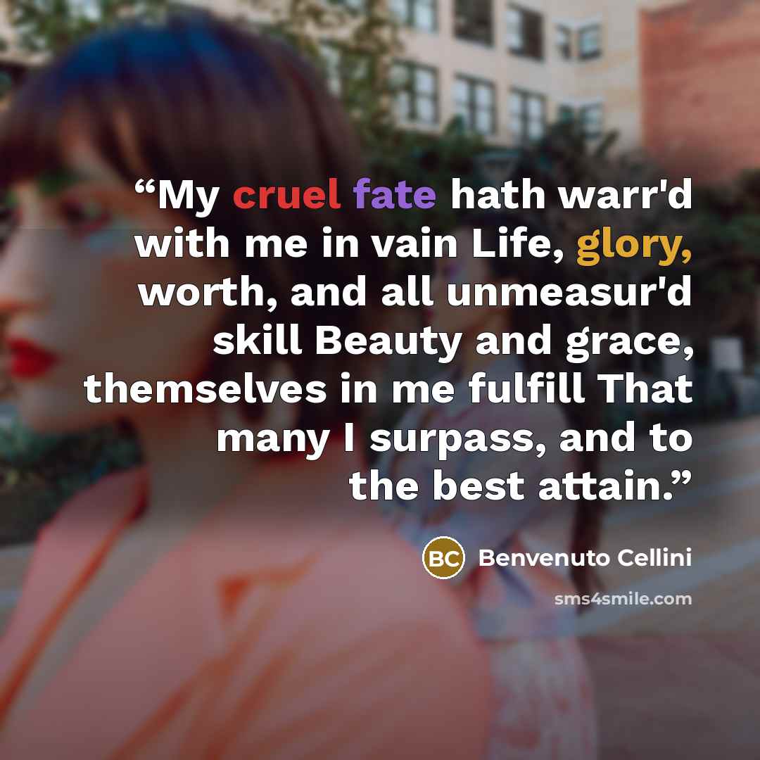 “My cruel fate hath warr'd with me in vain Life, glory, worth, and all unmeasur'd skill Beauty and grace, themselves in me fulfill That many I surpass, and to the best attain.” quote by Benvenuto Cellini