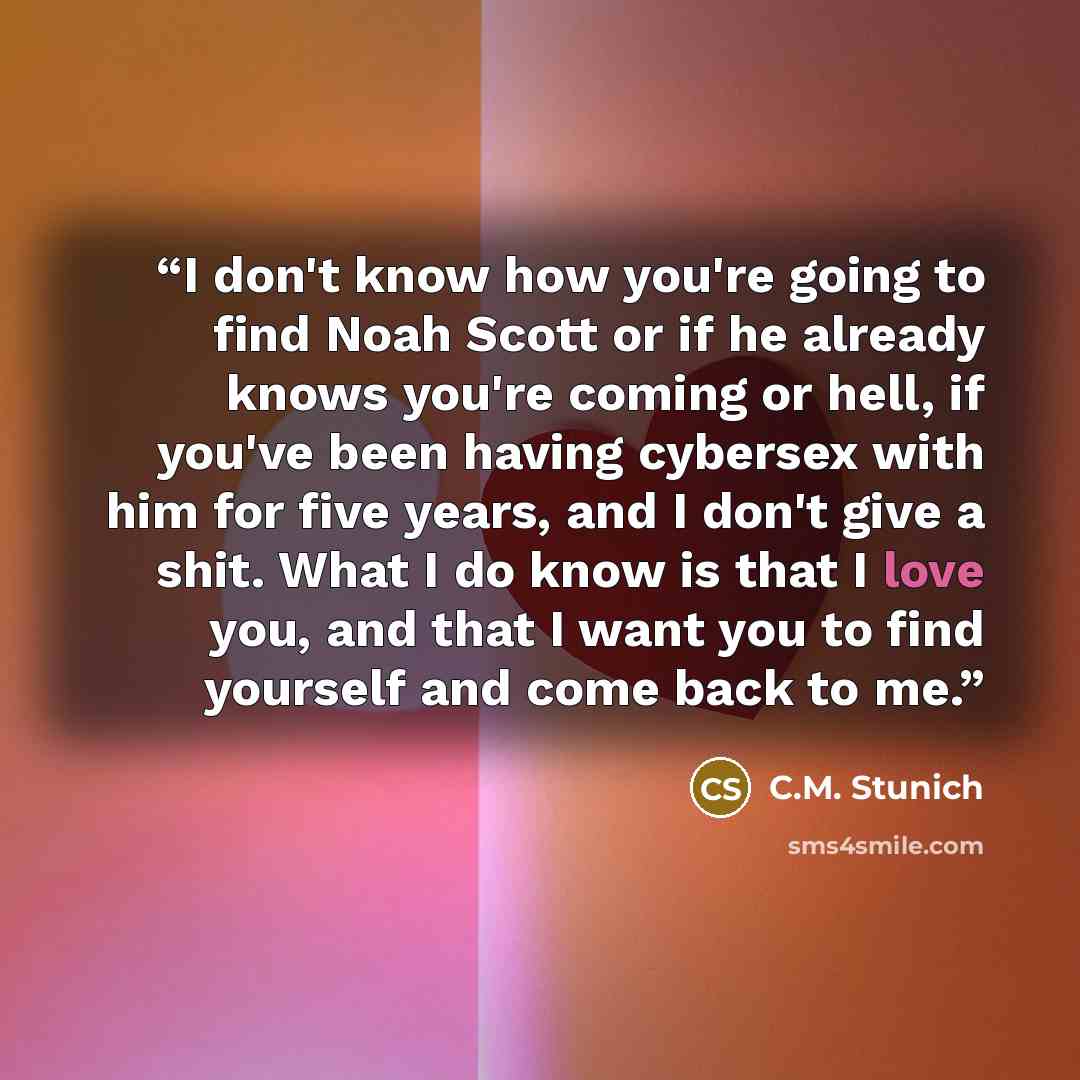 “I don't know how you're going to find Noah Scott or if he already knows you're coming or hell, if you've been having cybersex with him for five years, and I don't give a shit. What I do know is that I love you, and that I want you to find yourself and come back to me.” quote by C.M. Stunich