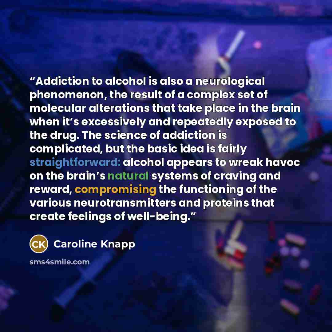“Addiction to alcohol is also a neurological phenomenon, the result of a complex set of molecular alterations that take place in the brain when it’s excessively and repeatedly exposed to the drug. The science of addiction is complicated, but the basic idea is fairly straightforward: alcohol appears…” quote by Caroline Knapp