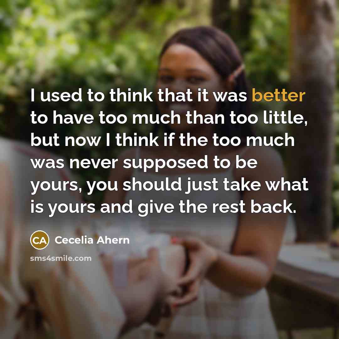 “I used to think that it was better to have too much than too little, but now I think if the too much was never supposed to be yours, you should just take what is yours and give the rest back.” quote by Cecelia Ahern