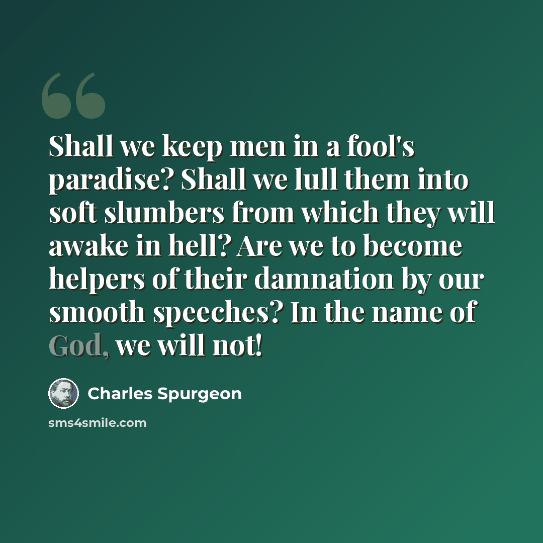 “Shall we keep men in a fool's paradise? Shall we lull them into soft slumbers from which they will awake in hell? Are we to become helpers of their damnation by our smooth speeches? In the name of God, we will not!” quote by Charles Spurgeon