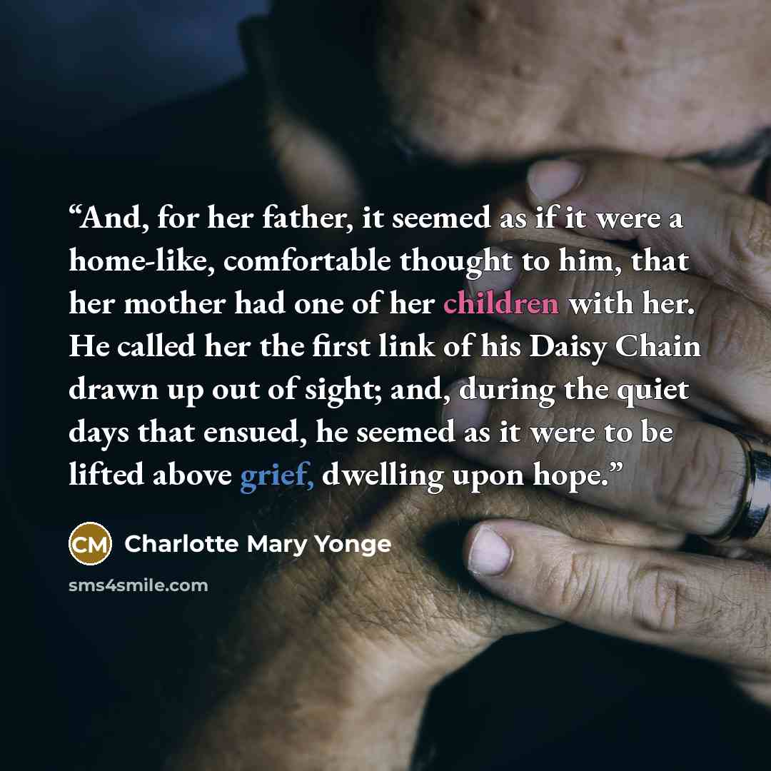 “And, for her father, it seemed as if it were a home-like, comfortable thought to him, that her mother had one of her children with her. He called her the first link of his Daisy Chain drawn up out of sight; and, during the quiet days that ensued, he seemed as it were to be lifted above grief…” quote by Charlotte Mary Yonge
