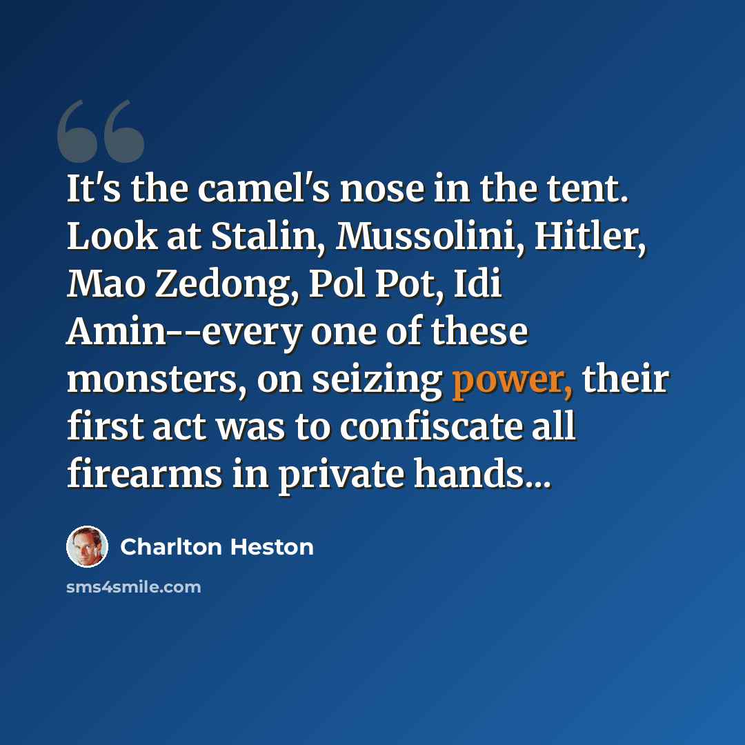 “It's the camel's nose in the tent. Look at Stalin, Mussolini, Hitler, Mao Zedong, Pol Pot, Idi Amin--every one of these monsters, on seizing power, their first act was to confiscate all firearms in private hands...” quote by Charlton Heston