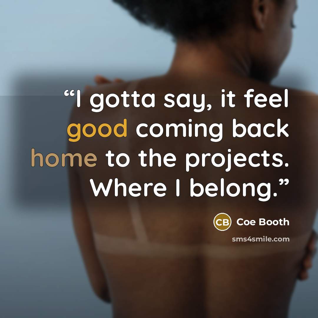 “I gotta say, it feel good coming back home to the projects. Where I belong.” quote by Coe Booth