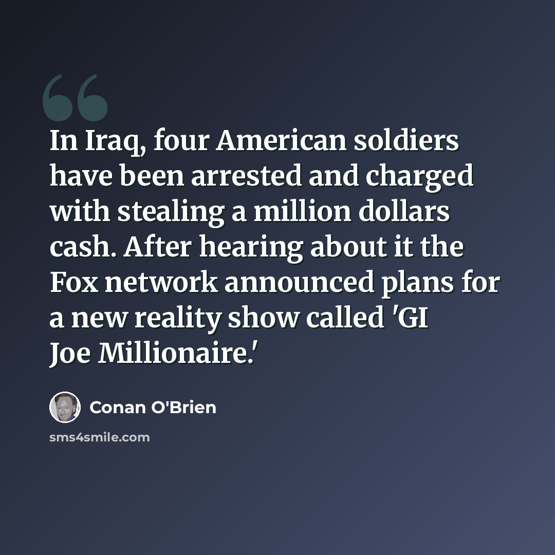 “In Iraq, four American soldiers have been arrested and charged with stealing a million dollars cash. After hearing about it the Fox network announced plans for a new reality show called 'GI Joe Millionaire.'” quote by Conan O'Brien