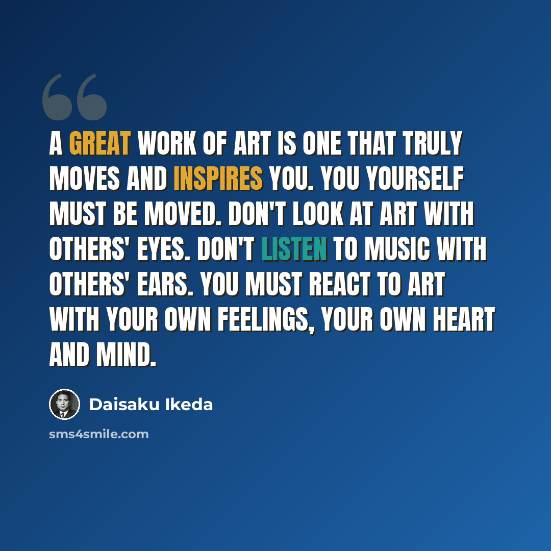 “A Great Work of Art is one that truly moves and inspires you. You yourself must be moved. Don't look at art with others' eyes. Don't listen to music with others' ears. You must react to art with your own feelings, your own heart and mind.” quote by Daisaku Ikeda