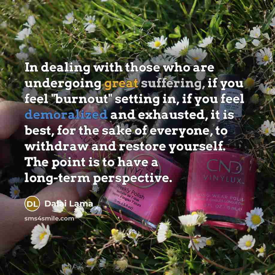 “In dealing with those who are undergoing great suffering, if you feel "burnout" setting in, if you feel demoralized and exhausted, it is best, for the sake of everyone, to withdraw and restore yourself. The point is to have a long-term perspective.” quote by Dalai Lama