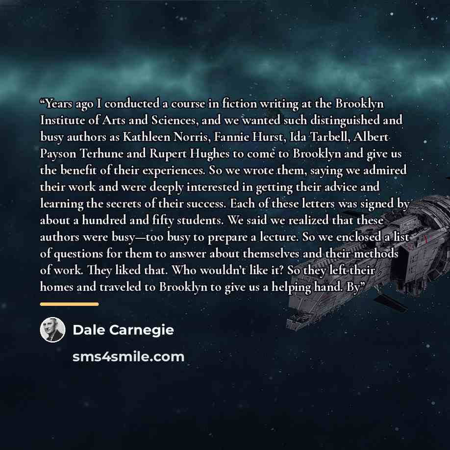 “Years ago I conducted a course in fiction writing at the Brooklyn Institute of Arts and Sciences, and we wanted such distinguished and busy authors as Kathleen Norris, Fannie Hurst, Ida Tarbell, Albert Payson Terhune and Rupert Hughes to come to Brooklyn and give us the benefit of their…” quote by Dale Carnegie