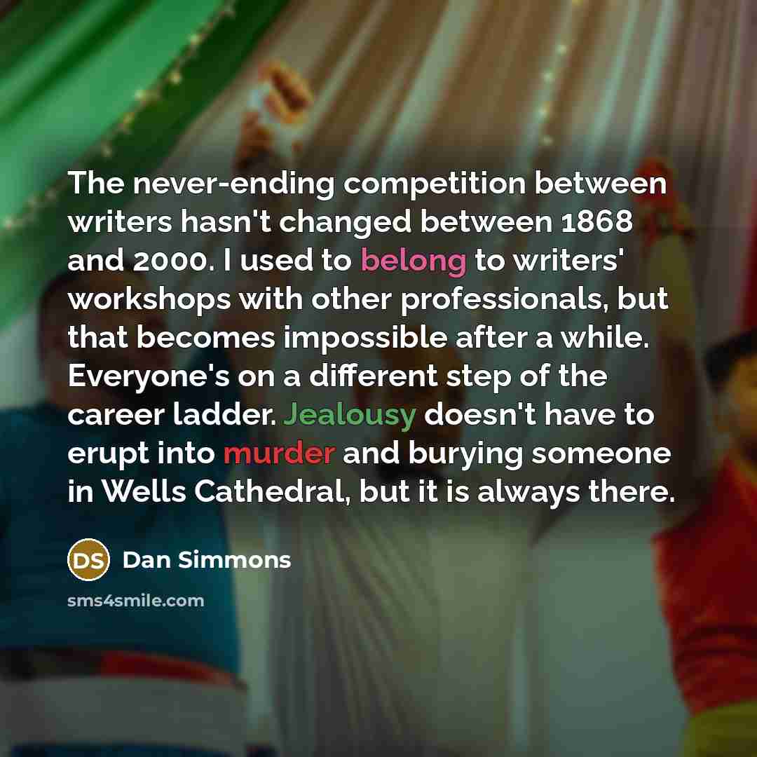 “The never-ending competition between writers hasn't changed between 1868 and 2000. I used to belong to writers' workshops with other professionals, but that becomes impossible after a while. Everyone's on a different step of the career ladder. Jealousy doesn't have to erupt into murder and burying…” quote by Dan Simmons