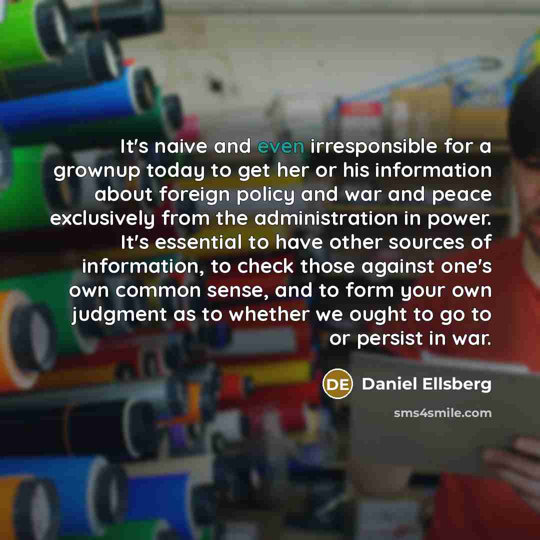 “It's naive and even irresponsible for a grownup today to get her or his information about foreign policy and war and peace exclusively from the administration in power. It's essential to have other sources of information, to check those against one's own common sense, and to form your own judgment…” quote by Daniel Ellsberg