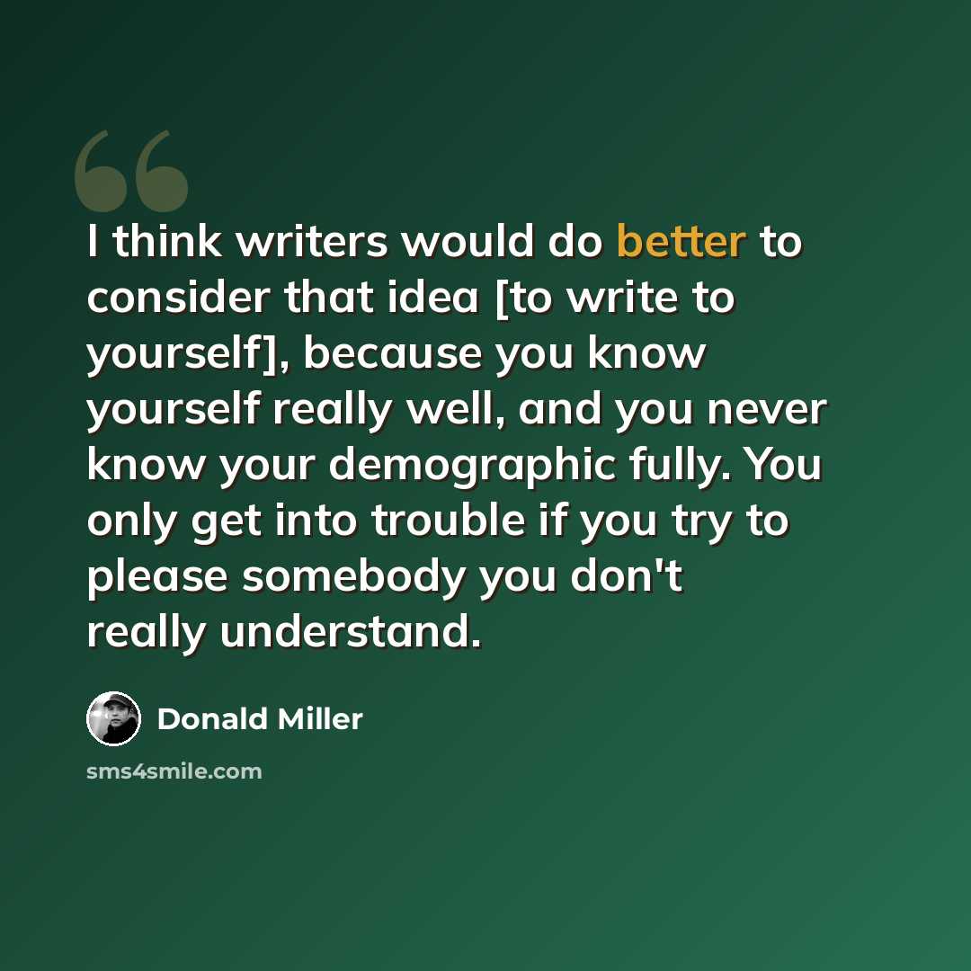 “I think writers would do better to consider that idea [to write to yourself], because you know yourself really well, and you never know your demographic fully. You only get into trouble if you try to please somebody you don't really understand.” quote by Donald Miller