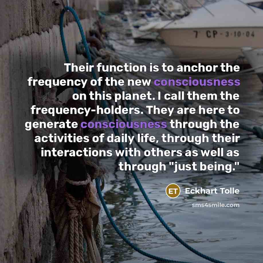 “Their function is to anchor the frequency of the new consciousness on this planet. I call them the frequency-holders. They are here to generate consciousness through the activities of daily life, through their interactions with others as well as through "just being."” quote by Eckhart Tolle