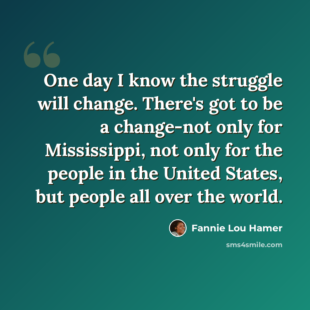 “One day I know the struggle will change. There's got to be a change-not only for Mississippi, not only for the people in the United States, but people all over the world.” quote by Fannie Lou Hamer