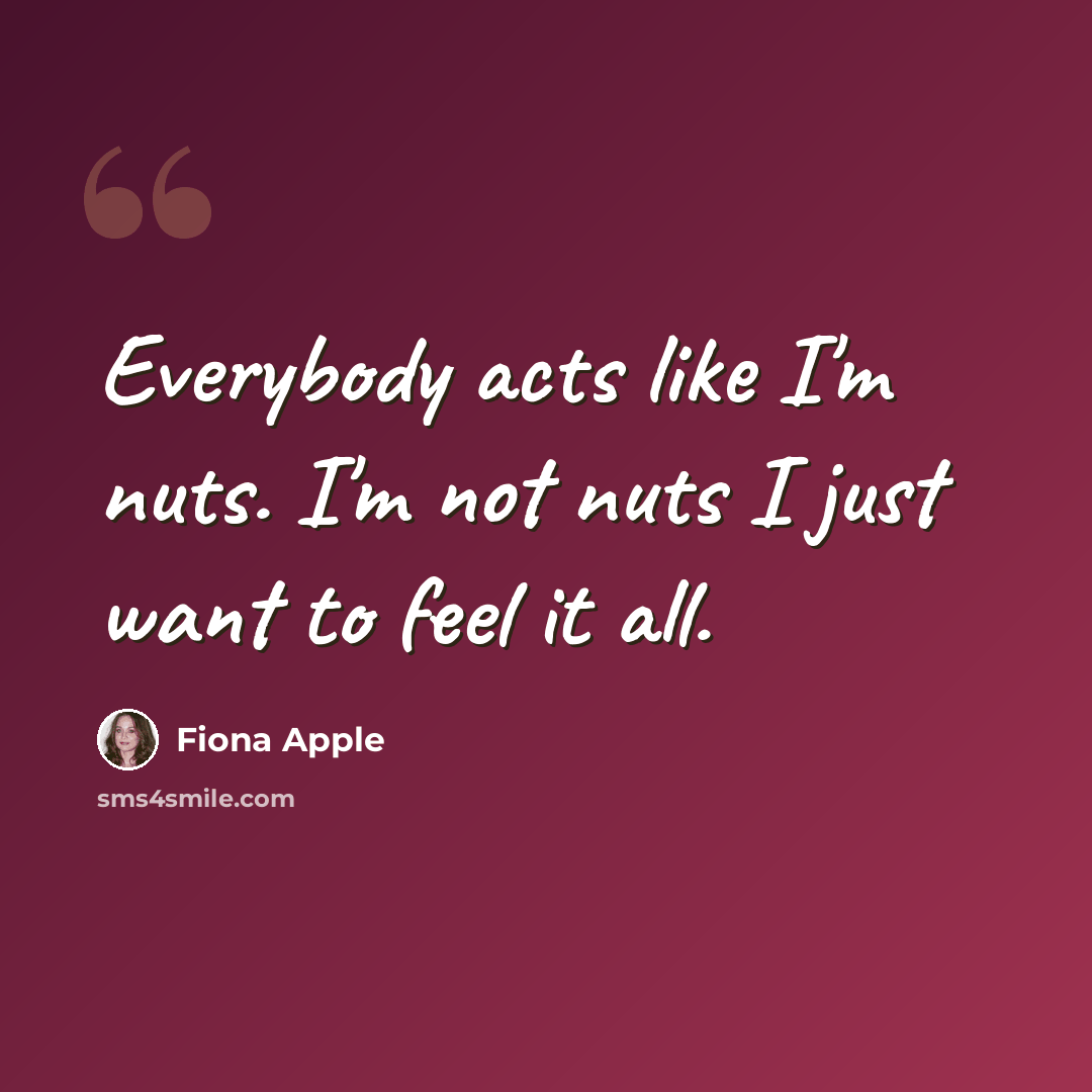 “Everybody acts like I'm nuts. I'm not nuts I just want to feel it all.” quote by Fiona Apple
